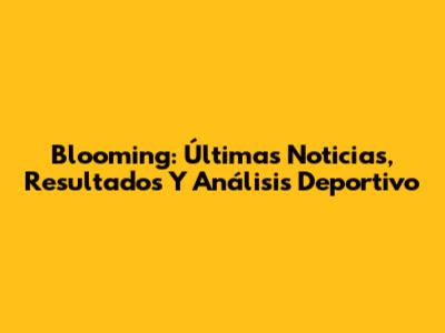 Blooming: Últimas Noticias, Resultados Y Análisis Deportivo