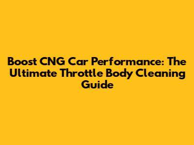 Boost CNG Car Performance: The Ultimate Throttle Body Cleaning Guide