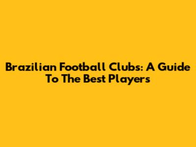 Brazilian Football Clubs: A Guide To The Best Players