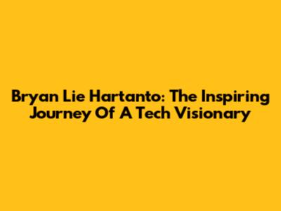 Bryan Lie Hartanto: The Inspiring Journey Of A Tech Visionary