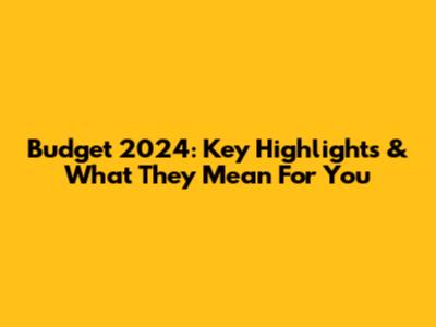 Budget 2024: Key Highlights & What They Mean For You