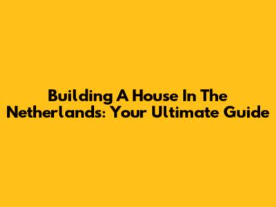 Building A House In The Netherlands: Your Ultimate Guide