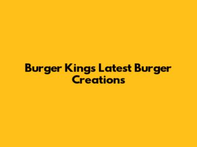 Burger King's Latest Burger Creations