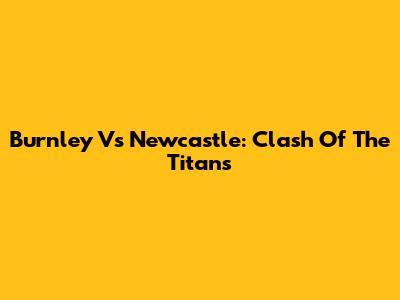 Burnley Vs Newcastle: Clash Of The Titans