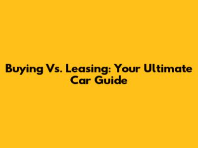 Buying Vs. Leasing: Your Ultimate Car Guide