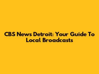 CBS News Detroit: Your Guide To Local Broadcasts
