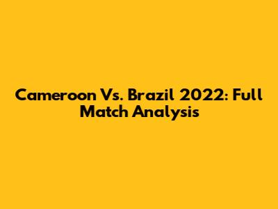 Cameroon Vs. Brazil 2022: Full Match Analysis