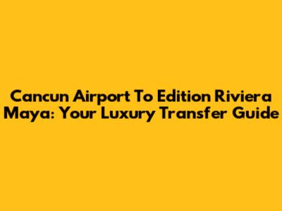 Cancun Airport To Edition Riviera Maya: Your Luxury Transfer Guide
