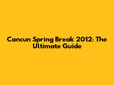 Cancun Spring Break 2012: The Ultimate Guide