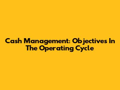 Cash Management: Objectives In The Operating Cycle