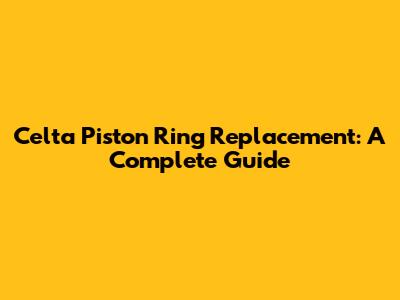 Celta Piston Ring Replacement: A Complete Guide