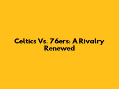 Celtics Vs. 76ers: A Rivalry Renewed