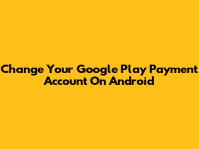 Change Your Google Play Payment Account On Android