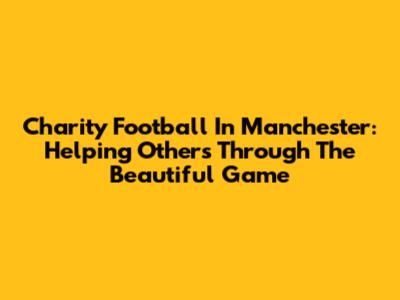 Charity Football In Manchester: Helping Others Through The Beautiful Game