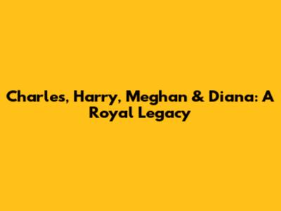 Charles, Harry, Meghan & Diana: A Royal Legacy