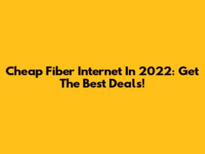 Cheap Fiber Internet In 2022: Get The Best Deals!
