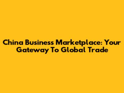 China Business Marketplace: Your Gateway To Global Trade