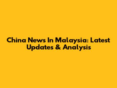 China News In Malaysia: Latest Updates & Analysis