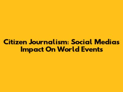 Citizen Journalism: Social Media's Impact On World Events