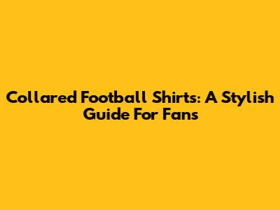 Collared Football Shirts: A Stylish Guide For Fans
