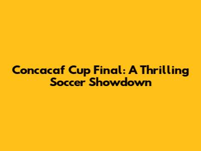 Concacaf Cup Final: A Thrilling Soccer Showdown