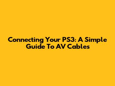 Connecting Your PS3: A Simple Guide To AV Cables