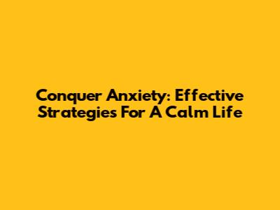 Conquer Anxiety: Effective Strategies For A Calm Life
