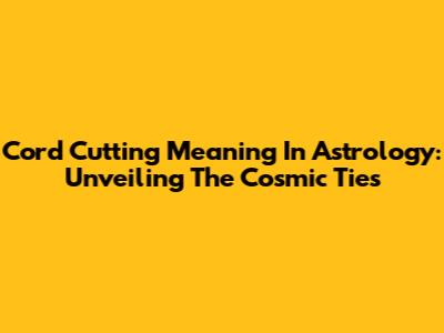 Cord Cutting Meaning In Astrology: Unveiling The Cosmic Ties
