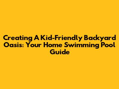 Creating A Kid-Friendly Backyard Oasis: Your Home Swimming Pool Guide
