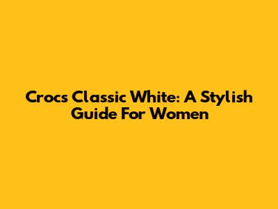 Crocs Classic White: A Stylish Guide For Women