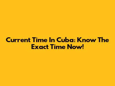 Current Time In Cuba: Know The Exact Time Now!