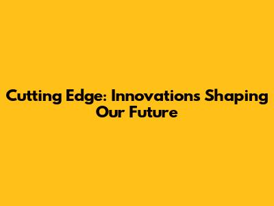 Cutting Edge: Innovations Shaping Our Future