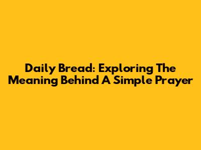 Daily Bread: Exploring The Meaning Behind A Simple Prayer