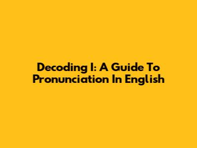 Decoding 'I': A Guide To Pronunciation In English