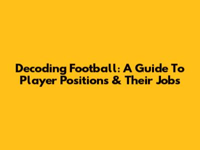 Decoding Football: A Guide To Player Positions & Their Jobs