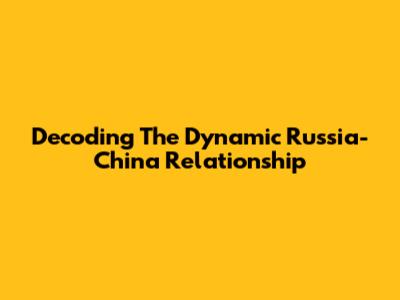 Decoding The Dynamic Russia-China Relationship