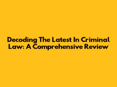 Decoding The Latest In Criminal Law: A Comprehensive Review