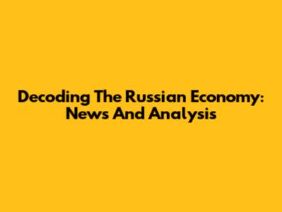 Decoding The Russian Economy: News And Analysis