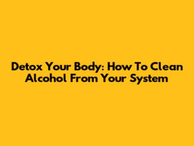 Detox Your Body: How To Clean Alcohol From Your System