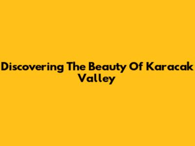 Discovering The Beauty Of Karacak Valley
