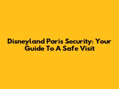 Disneyland Paris Security: Your Guide To A Safe Visit