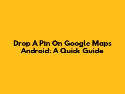 Drop A Pin On Google Maps Android: A Quick Guide