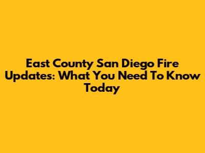 East County San Diego Fire Updates: What You Need To Know Today