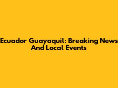 Ecuador Guayaquil: Breaking News And Local Events