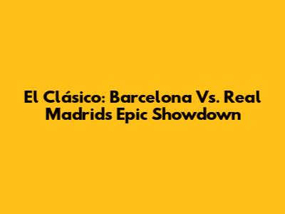 El Clásico: Barcelona Vs. Real Madrid's Epic Showdown