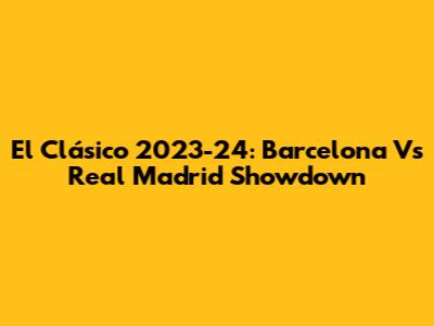 El Clásico 2023-24: Barcelona Vs Real Madrid Showdown