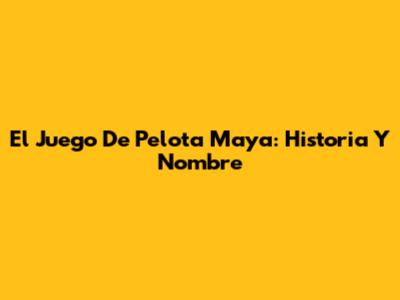 El Juego De Pelota Maya: Historia Y Nombre