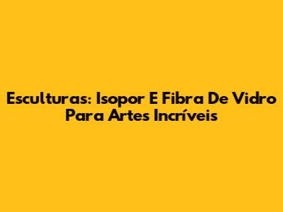 Esculturas: Isopor E Fibra De Vidro Para Artes Incríveis