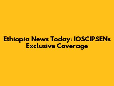Ethiopia News Today: IOSCIPSEN's Exclusive Coverage