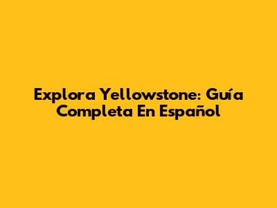 Explora Yellowstone: Guía Completa En Español